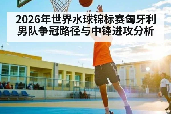 2026年世界水球锦标赛匈牙利男队争冠路径与中锋进攻分析